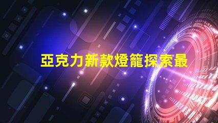 亞克力新款燈籠探索最新設計與應用的魅力