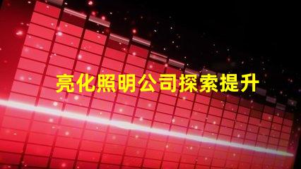 亮化照明公司探索提升品牌形象的最佳選擇