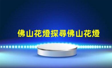 佛山花燈探尋佛山花燈的獨特魅力與文化