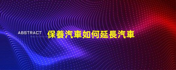 保養汽車如何延長汽車使用壽命的實用技巧