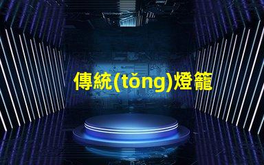 傳統(tǒng)燈籠探秘傳統(tǒng)燈籠背后的文化與工藝