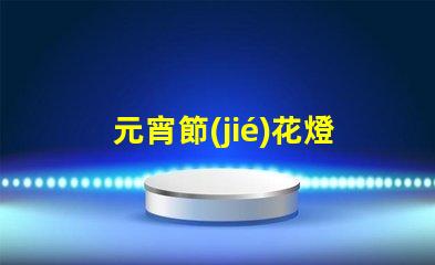 元宵節(jié)花燈種類探索多樣花燈,點亮節(jié)日氛圍