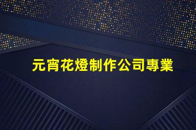 元宵花燈制作公司專業定制花燈的選擇指南