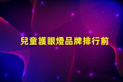 兒童護眼燈品牌排行前十名優質護眼燈選擇指南