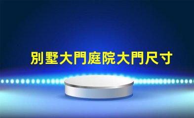 別墅大門庭院大門尺寸選擇合適尺寸提升安全與美觀