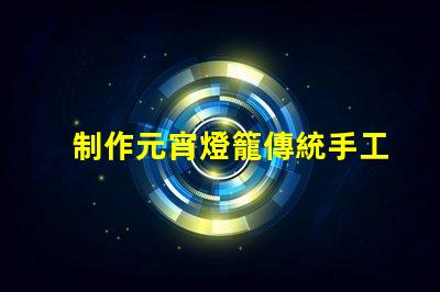 制作元宵燈籠傳統手工藝與現代設計的完美結合