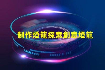 制作燈籠探索創意燈籠的多樣化設計