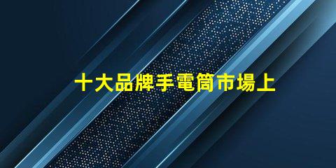 十大品牌手電筒市場上最受歡迎的選擇,你選對了嗎