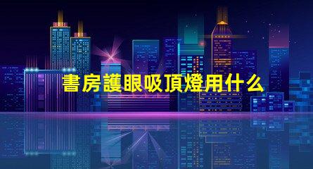 書房護眼吸頂燈用什么燈好最佳護眼燈具選擇指南