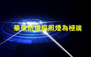 華榮防爆探照燈為極端環境提供安全照明的解決方案